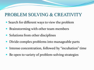 PROBLEM SOLVING & CREATIVITY
 Search for different ways to view the problem

 Brainstorming with other team members

 Solutions from other disciplines

 Divide complex problems into manageable parts

 Intense concentration, followed by “incubation” time

 Be open to variety of problem-solving strategies
 