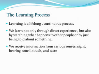 The Learning Process
 Learning is a lifelong , continuous process.

 We learn not only through direct experience , but also
 by watching what happens to other people or by just
 being told about something .
 We receive information from various senses: sight,
 hearing, smell, touch, and taste
 