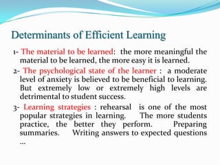Determinants of Efficient Learning
1- The material to be learned: the more meaningful the
   material to be learned, the more easy it is learned.
2- The psychological state of the learner : a moderate
   level of anxiety is believed to be beneficial to learning.
   But extremely low or extremely high levels are
   detrimental to student success.
3- Learning strategies : rehearsal is one of the most
   popular strategies in learning.      The more students
   practice, the better they perform.              Preparing
   summaries.      Writing answers to expected questions
   …
 