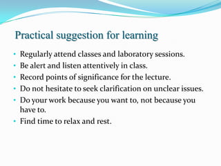 Practical suggestion for learning
• Regularly attend classes and laboratory sessions.
• Be alert and listen attentively in class.
• Record points of significance for the lecture.
• Do not hesitate to seek clarification on unclear issues.
• Do your work because you want to, not because you
  have to.
• Find time to relax and rest.
 