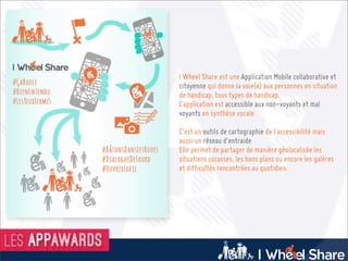 Marseille
I Wheel Share est une Application Mobile collaborative et
citoyenne qui donne la voie(x) aux personnes en situation
de handicap, tous types de handicap.
L’application est accessible aux non-voyants et mal
voyants en synthèse vocale.
C’est un outils de cartographie de l’accessibilité mais
aussi un réseau d’entraide.
Elle permet de partager de manière géolocalisée les
situations cocasses, les bons plans ou encore les galères
et difficultés rencontrées au quotidien.
 