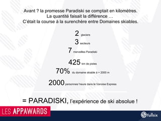 Avant ? la promesse Paradiski se comptait en kilomètres.
La quantité faisait la différence …
C’était la course à la surenchère entre Domaines skiables.
2 glaciers
3 secteurs
7 merveilles Paradiski
425 km de pistes
70% du domaine skiable à + 2000 m
2000personnes/ heure dans le Vanoise Express
= PARADISKI, l’expérience de ski absolue !
 