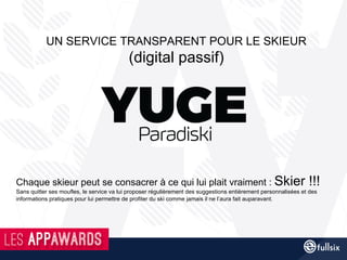 Chaque skieur peut se consacrer à ce qui lui plait vraiment : Skier !!!
Sans quitter ses moufles, le service va lui proposer régulièrement des suggestions entièrement personnalisées et des
informations pratiques pour lui permettre de profiter du ski comme jamais il ne l’aura fait auparavant.
UN SERVICE TRANSPARENT POUR LE SKIEUR
(digital passif)
 