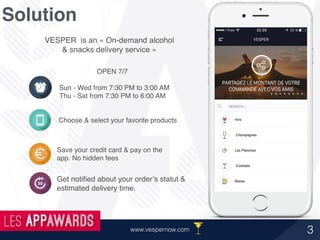 Solution
VESPER is an « On-demand alcohol
& snacks delivery service »
Choose & select your favorite products
Save your credit card & pay on the
app. No hidden fees
Get notiﬁed about your order’s statut &
estimated delivery time.
OPEN 7/7
Sun - Wed from 7:30 PM to 3:00 AM
Thu - Sat from 7:30 PM to 6:00 AM
3www.vespernow.com
 