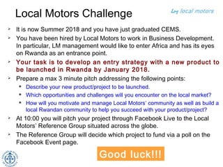 Local Motors Challenge
 It is now Summer 2018 and you have just graduated CEMS.
 You have been hired by Local Motors to work in Business Development.
In particular, LM management would like to enter Africa and has its eyes
on Rwanda as an entrance point.
 Your task is to develop an entry strategy with a new product to
be launched in Rwanda by January 2018.
 Prepare a max 3 minute pitch addressing the following points:
 Describe your new product/project to be launched. 
 Which opportunities and challenges will you encounter on the local market?
 How will you motivate and manage the Local Motors’ community as well as
build a local Rwandan and greater African community to help you succeed with
your product/project?
 At 10:00 you will pitch your project through Facebook Live to the Local
Motors’ Reference Group situated across the globe.
 The Reference Group will decide which project to fund via a poll on the
Facebook Event page.
4
Good luck!!!
 