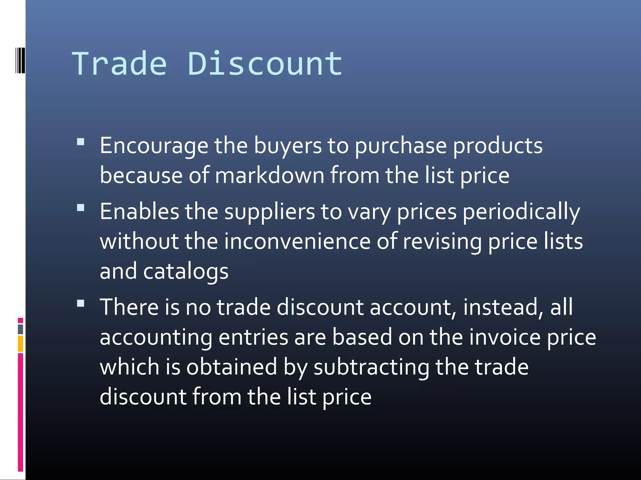 Trade Discount

 Encourage the buyers to purchase products
  because of markdown from the list price
 Enables the suppliers to vary prices periodically
  without the inconvenience of revising price lists
  and catalogs
 There is no trade discount account, instead, all
  accounting entries are based on the invoice price
  which is obtained by subtracting the trade
  discount from the list price
 