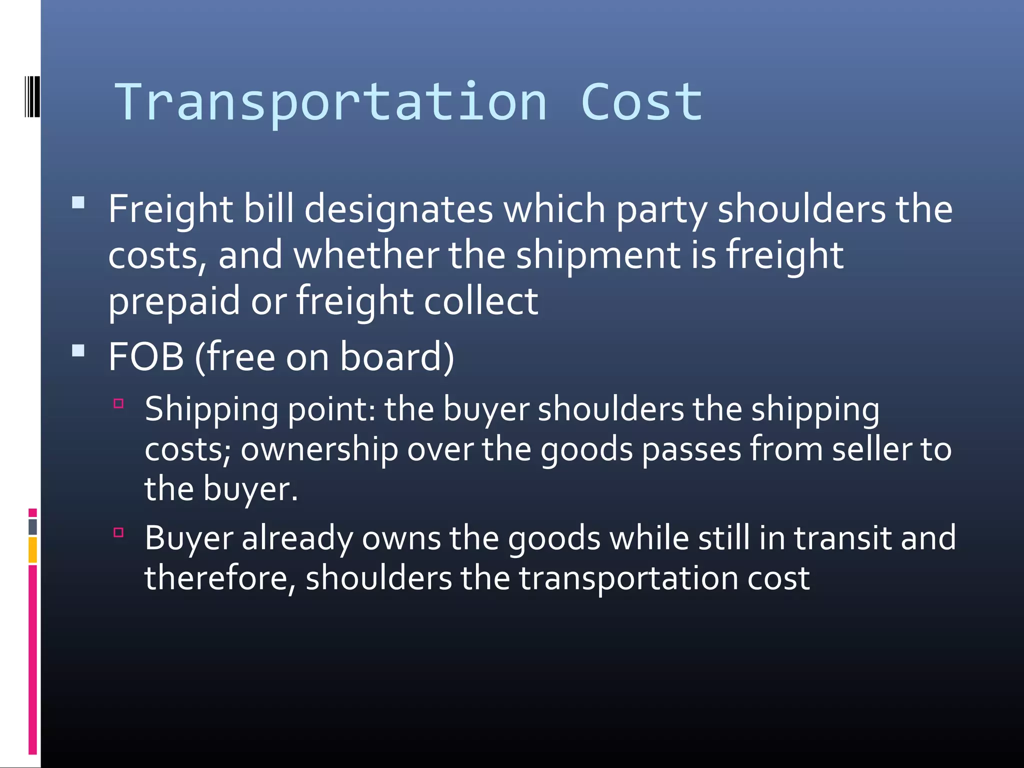 Transportation Cost
 Freight bill designates which party shoulders the
  costs, and whether the shipment is freight
  prepaid or freight collect
 FOB (free on board)
   Shipping point: the buyer shoulders the shipping
    costs; ownership over the goods passes from seller to
    the buyer.
   Buyer already owns the goods while still in transit and
    therefore, shoulders the transportation cost
 