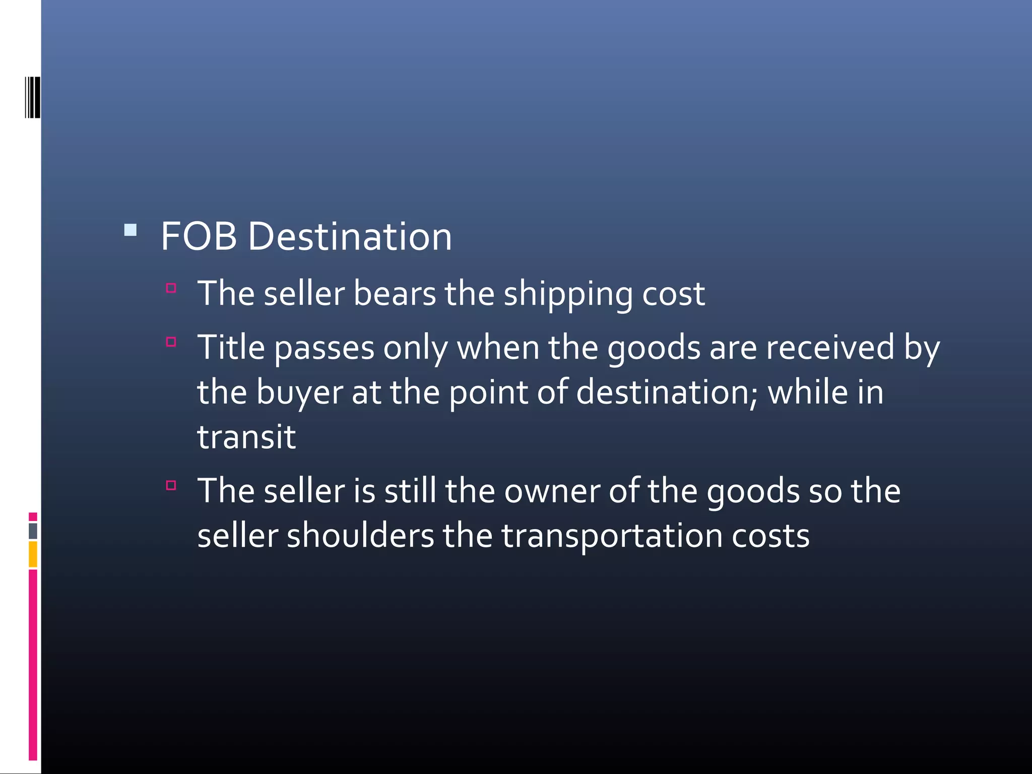  FOB Destination
   The seller bears the shipping cost
   Title passes only when the goods are received by
    the buyer at the point of destination; while in
    transit
   The seller is still the owner of the goods so the
    seller shoulders the transportation costs
 