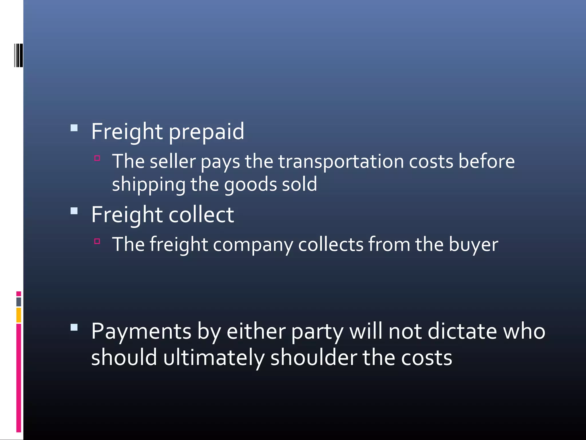  Freight prepaid
   The seller pays the transportation costs before
    shipping the goods sold
 Freight collect
   The freight company collects from the buyer



 Payments by either party will not dictate who
  should ultimately shoulder the costs
 
