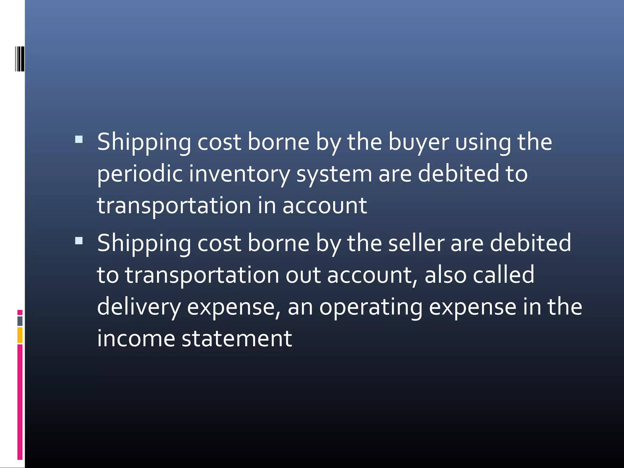  Shipping cost borne by the buyer using the
  periodic inventory system are debited to
  transportation in account
 Shipping cost borne by the seller are debited
  to transportation out account, also called
  delivery expense, an operating expense in the
  income statement
 