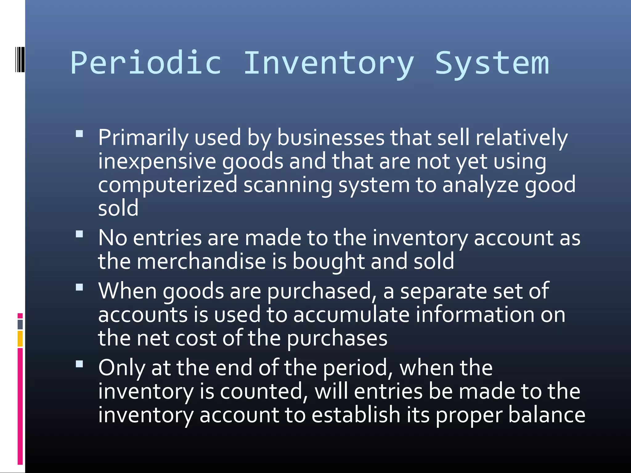 Periodic Inventory System
 Primarily used by businesses that sell relatively
  inexpensive goods and that are not yet using
  computerized scanning system to analyze good
  sold
 No entries are made to the inventory account as
  the merchandise is bought and sold
 When goods are purchased, a separate set of
  accounts is used to accumulate information on
  the net cost of the purchases
 Only at the end of the period, when the
  inventory is counted, will entries be made to the
  inventory account to establish its proper balance
 