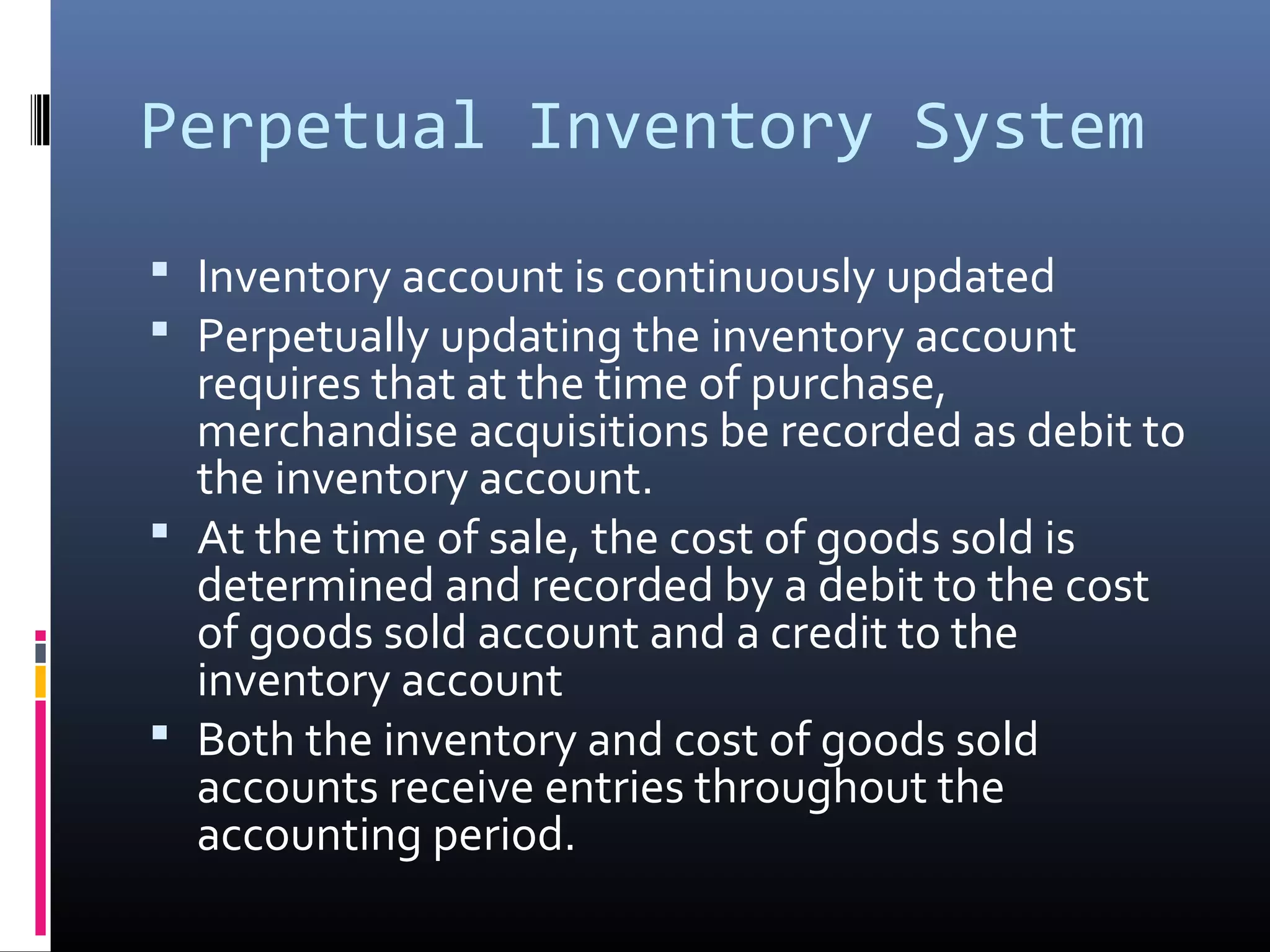 Perpetual Inventory System
 Inventory account is continuously updated
 Perpetually updating the inventory account
  requires that at the time of purchase,
  merchandise acquisitions be recorded as debit to
  the inventory account.
 At the time of sale, the cost of goods sold is
  determined and recorded by a debit to the cost
  of goods sold account and a credit to the
  inventory account
 Both the inventory and cost of goods sold
  accounts receive entries throughout the
  accounting period.
 