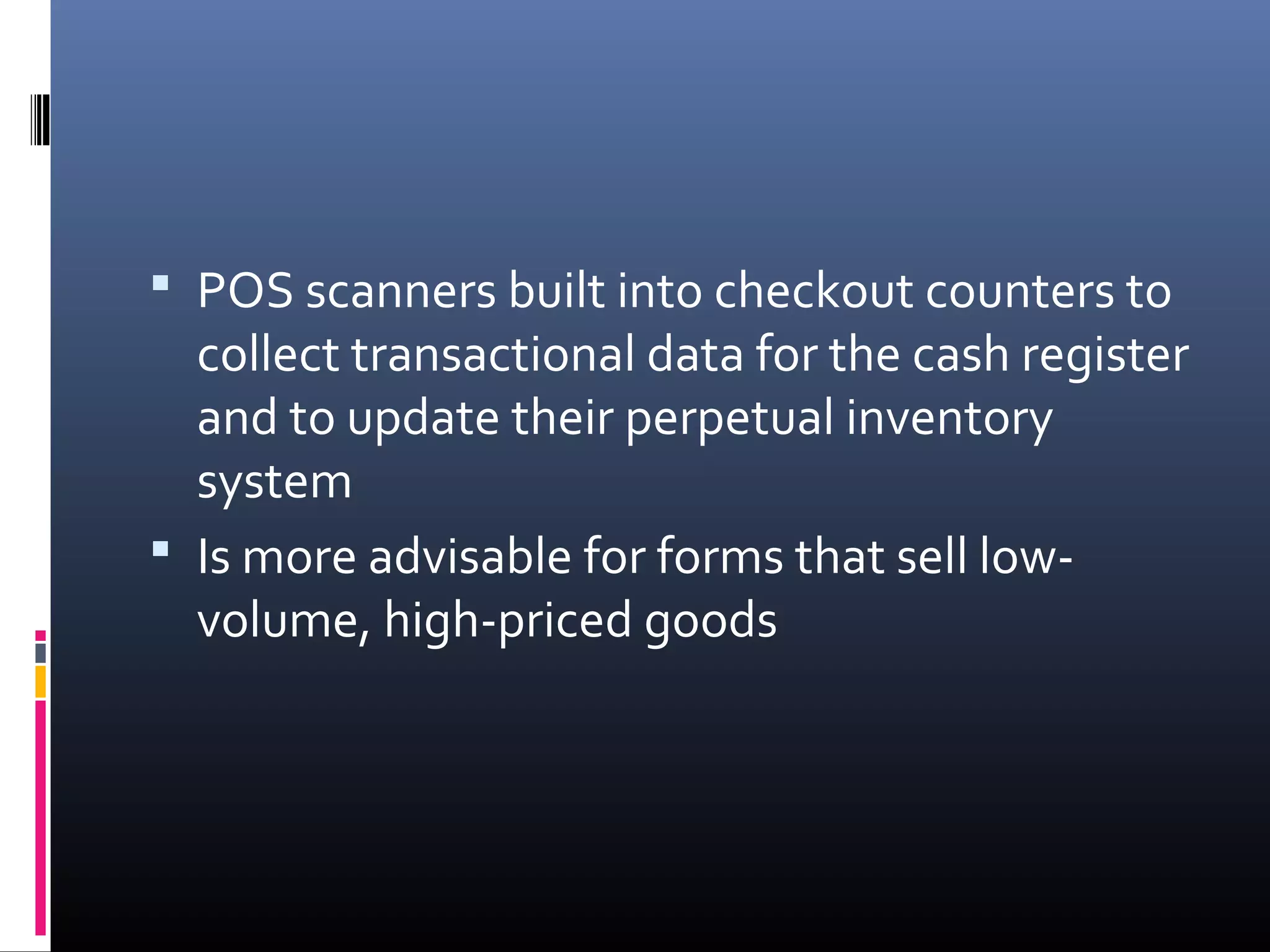  POS scanners built into checkout counters to
  collect transactional data for the cash register
  and to update their perpetual inventory
  system
 Is more advisable for forms that sell low-
  volume, high-priced goods
 