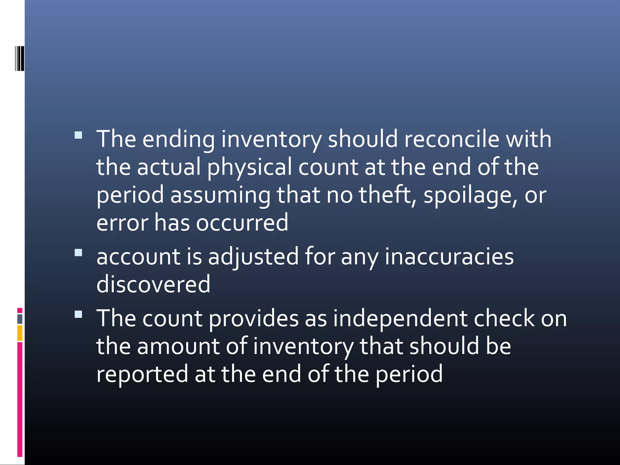  The ending inventory should reconcile with
  the actual physical count at the end of the
  period assuming that no theft, spoilage, or
  error has occurred
 account is adjusted for any inaccuracies
  discovered
 The count provides as independent check on
  the amount of inventory that should be
  reported at the end of the period
 