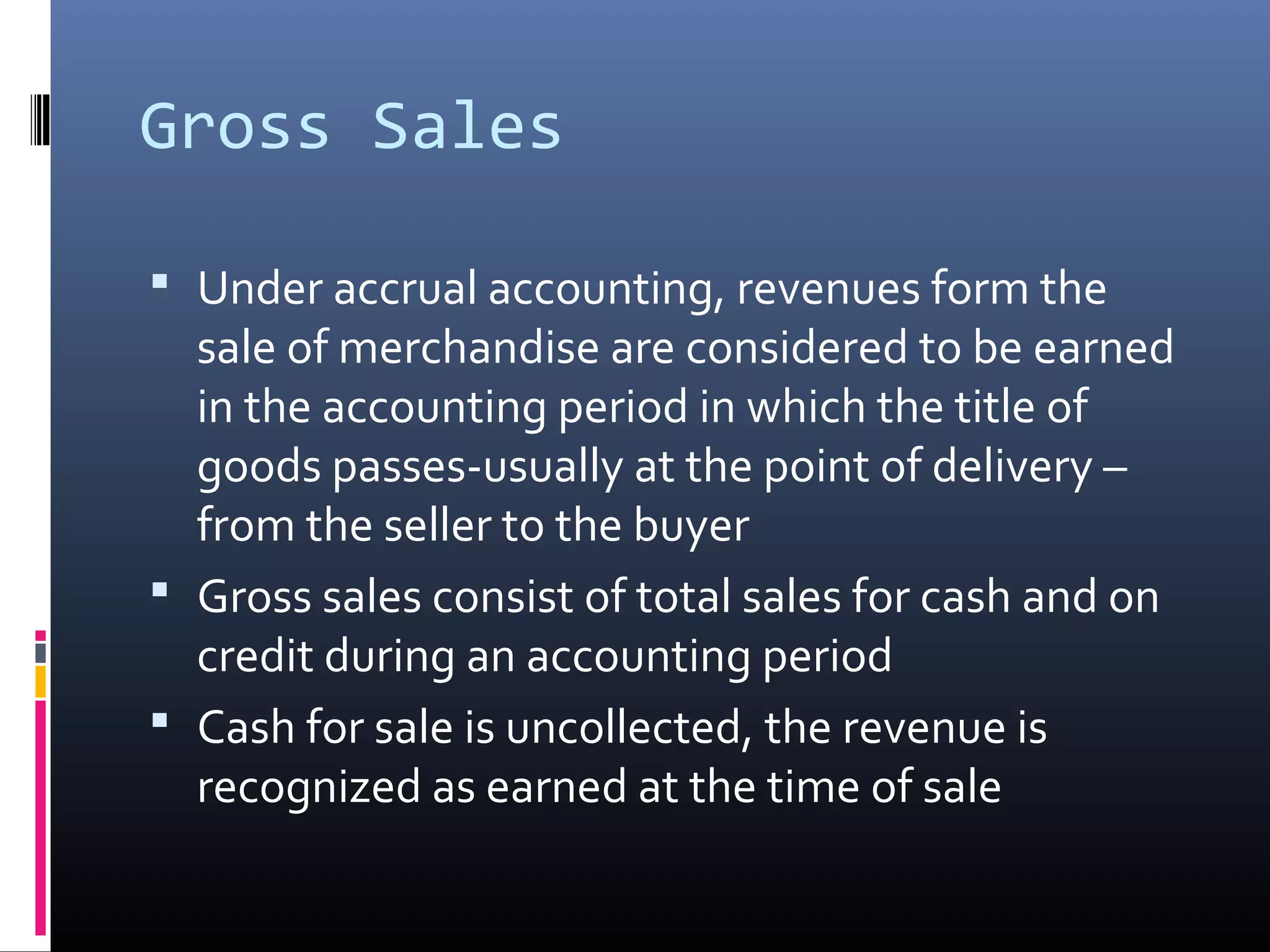 Gross Sales

 Under accrual accounting, revenues form the
  sale of merchandise are considered to be earned
  in the accounting period in which the title of
  goods passes-usually at the point of delivery –
  from the seller to the buyer
 Gross sales consist of total sales for cash and on
  credit during an accounting period
 Cash for sale is uncollected, the revenue is
  recognized as earned at the time of sale
 
