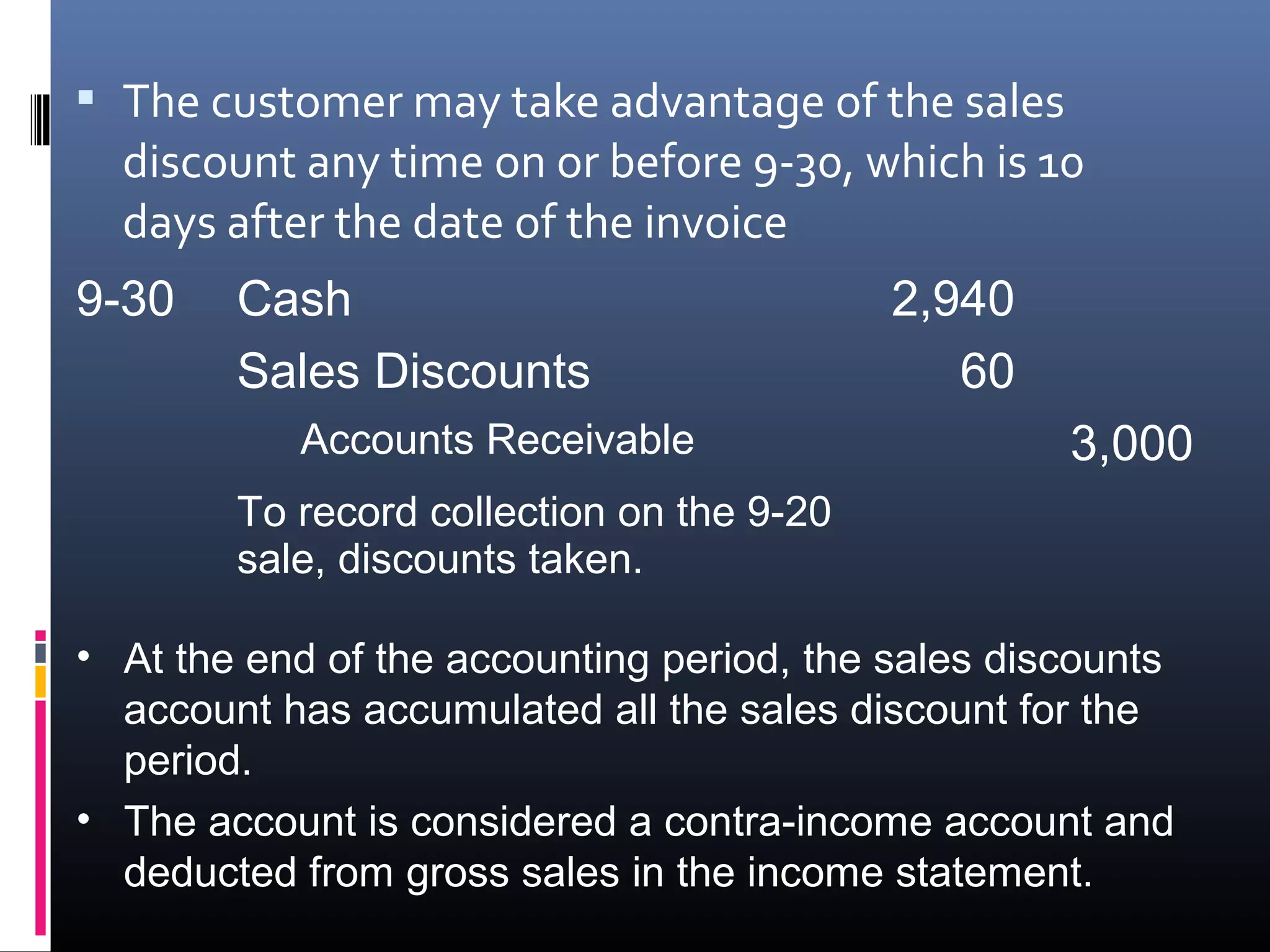  The customer may take advantage of the sales
  discount any time on or before 9-30, which is 10
  days after the date of the invoice
9-30    Cash                               2,940
        Sales Discounts                       60
           Accounts Receivable                      3,000
        To record collection on the 9-20
        sale, discounts taken.

• At the end of the accounting period, the sales discounts
  account has accumulated all the sales discount for the
  period.
• The account is considered a contra-income account and
  deducted from gross sales in the income statement.
 