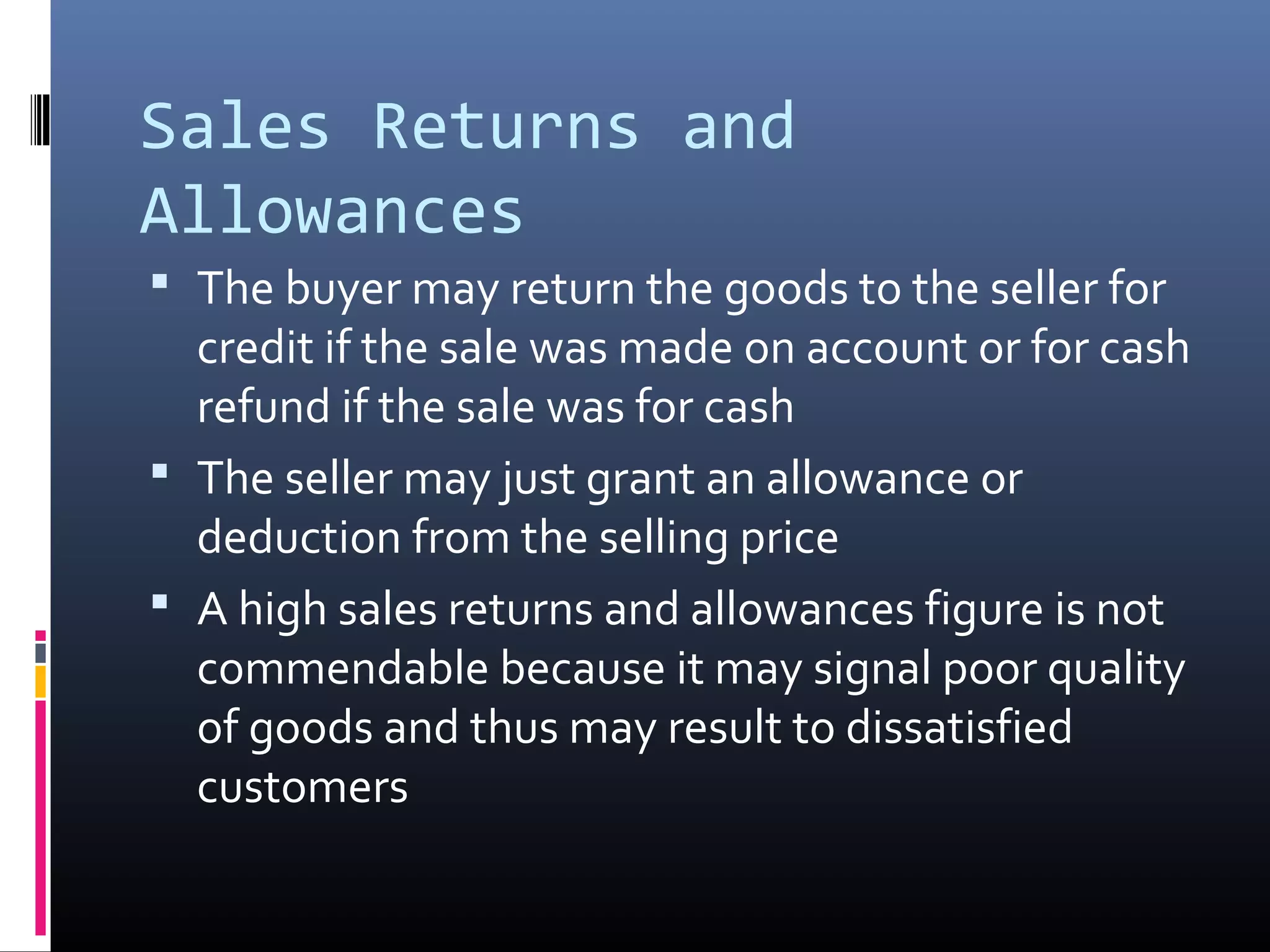 Sales Returns and
Allowances
 The buyer may return the goods to the seller for
  credit if the sale was made on account or for cash
  refund if the sale was for cash
 The seller may just grant an allowance or
  deduction from the selling price
 A high sales returns and allowances figure is not
  commendable because it may signal poor quality
  of goods and thus may result to dissatisfied
  customers
 