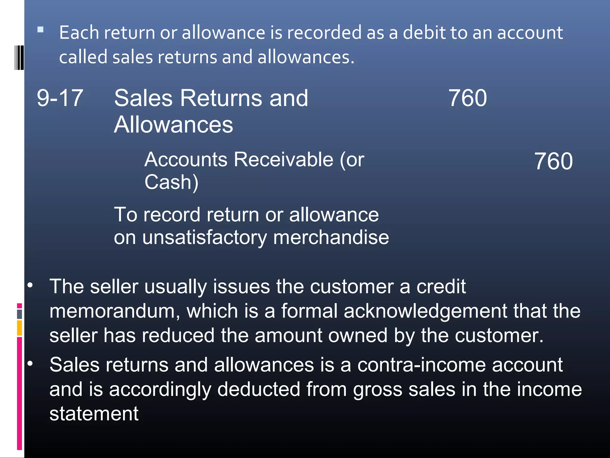  Each return or allowance is recorded as a debit to an account
   called sales returns and allowances.

 9-17     Sales Returns and                       760
          Allowances
             Accounts Receivable (or                        760
             Cash)
          To record return or allowance
          on unsatisfactory merchandise

• The seller usually issues the customer a credit
  memorandum, which is a formal acknowledgement that the
  seller has reduced the amount owned by the customer.
• Sales returns and allowances is a contra-income account
  and is accordingly deducted from gross sales in the income
  statement
 