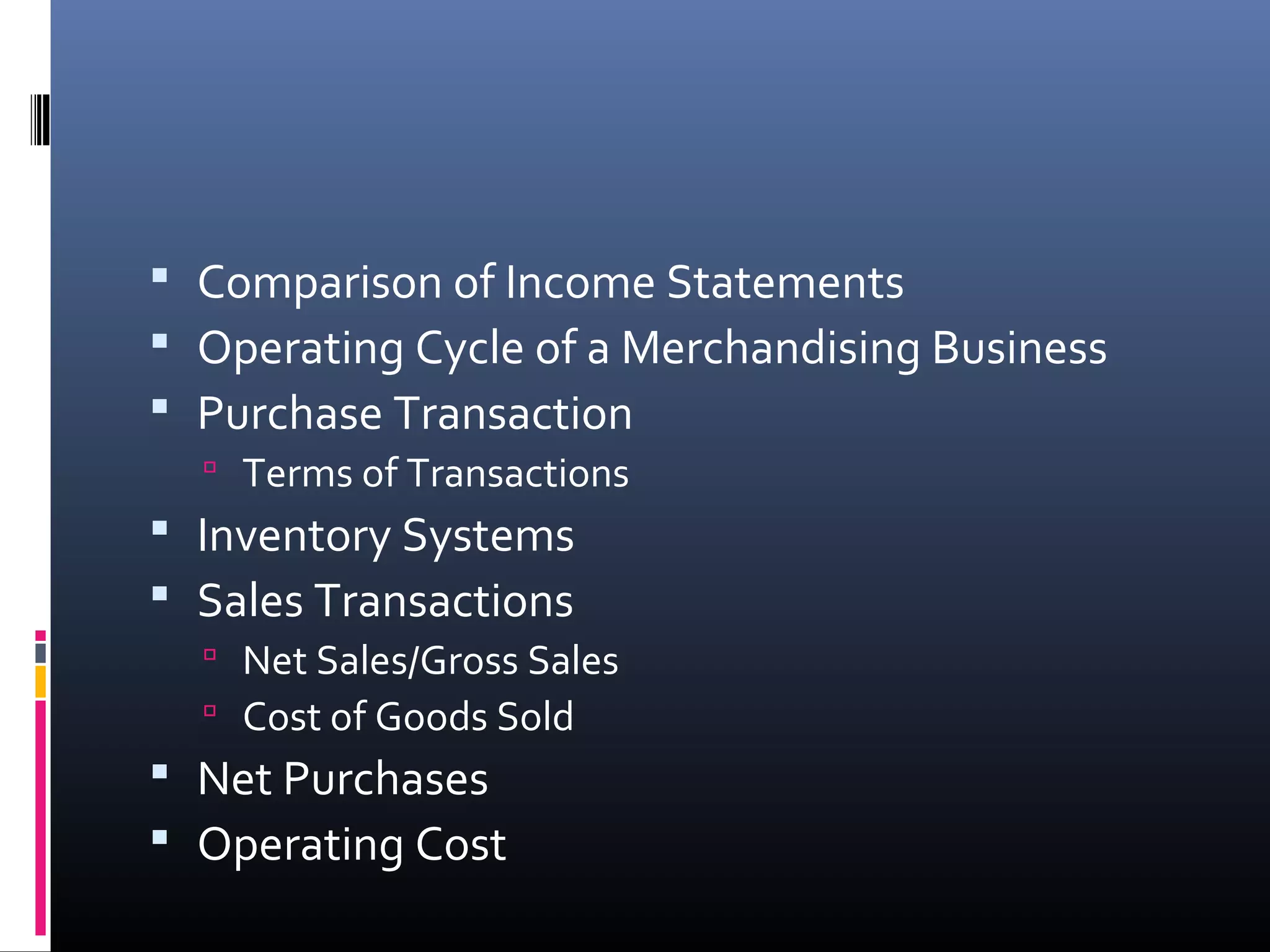  Comparison of Income Statements
 Operating Cycle of a Merchandising Business
 Purchase Transaction
   Terms of Transactions
 Inventory Systems
 Sales Transactions
   Net Sales/Gross Sales
   Cost of Goods Sold
 Net Purchases
 Operating Cost
 