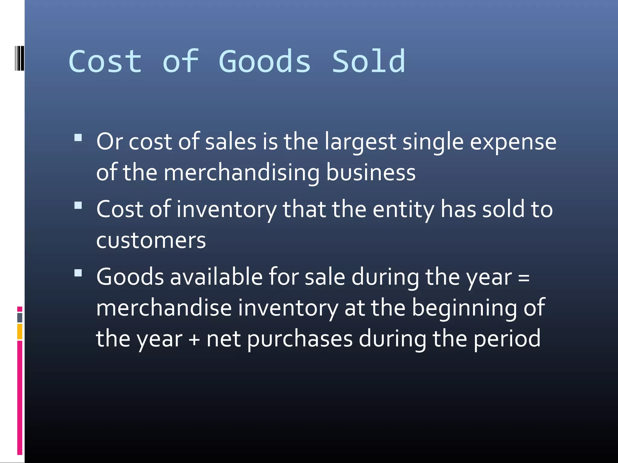 Cost of Goods Sold

 Or cost of sales is the largest single expense
  of the merchandising business
 Cost of inventory that the entity has sold to
  customers
 Goods available for sale during the year =
  merchandise inventory at the beginning of
  the year + net purchases during the period
 
