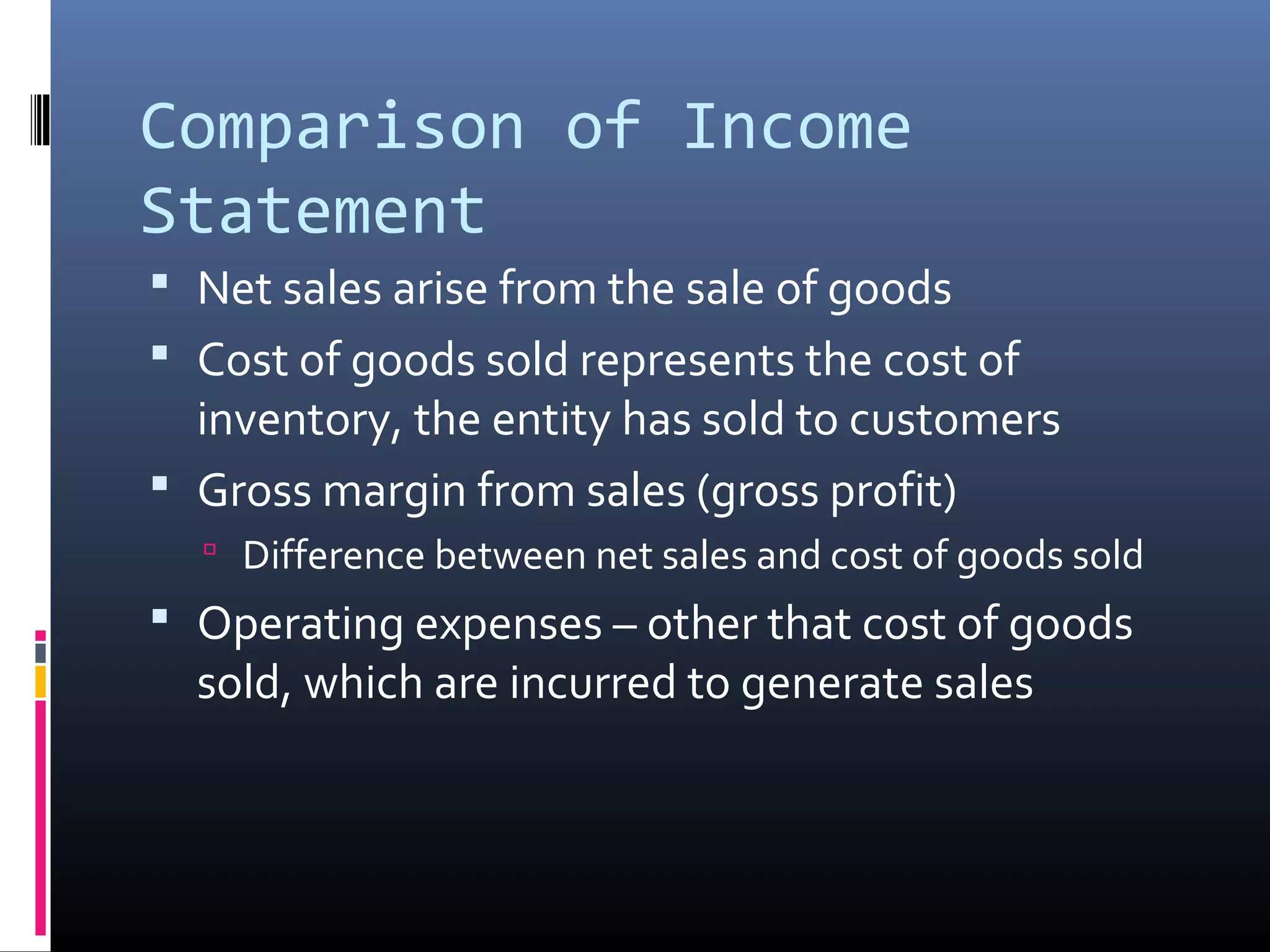 Comparison of Income
Statement
 Net sales arise from the sale of goods
 Cost of goods sold represents the cost of
  inventory, the entity has sold to customers
 Gross margin from sales (gross profit)
   Difference between net sales and cost of goods sold
 Operating expenses – other that cost of goods
  sold, which are incurred to generate sales
 