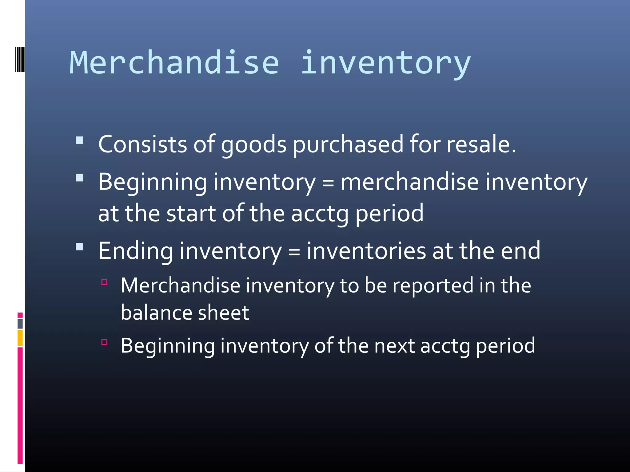 Merchandise inventory

 Consists of goods purchased for resale.
 Beginning inventory = merchandise inventory
  at the start of the acctg period
 Ending inventory = inventories at the end
   Merchandise inventory to be reported in the
    balance sheet
   Beginning inventory of the next acctg period
 