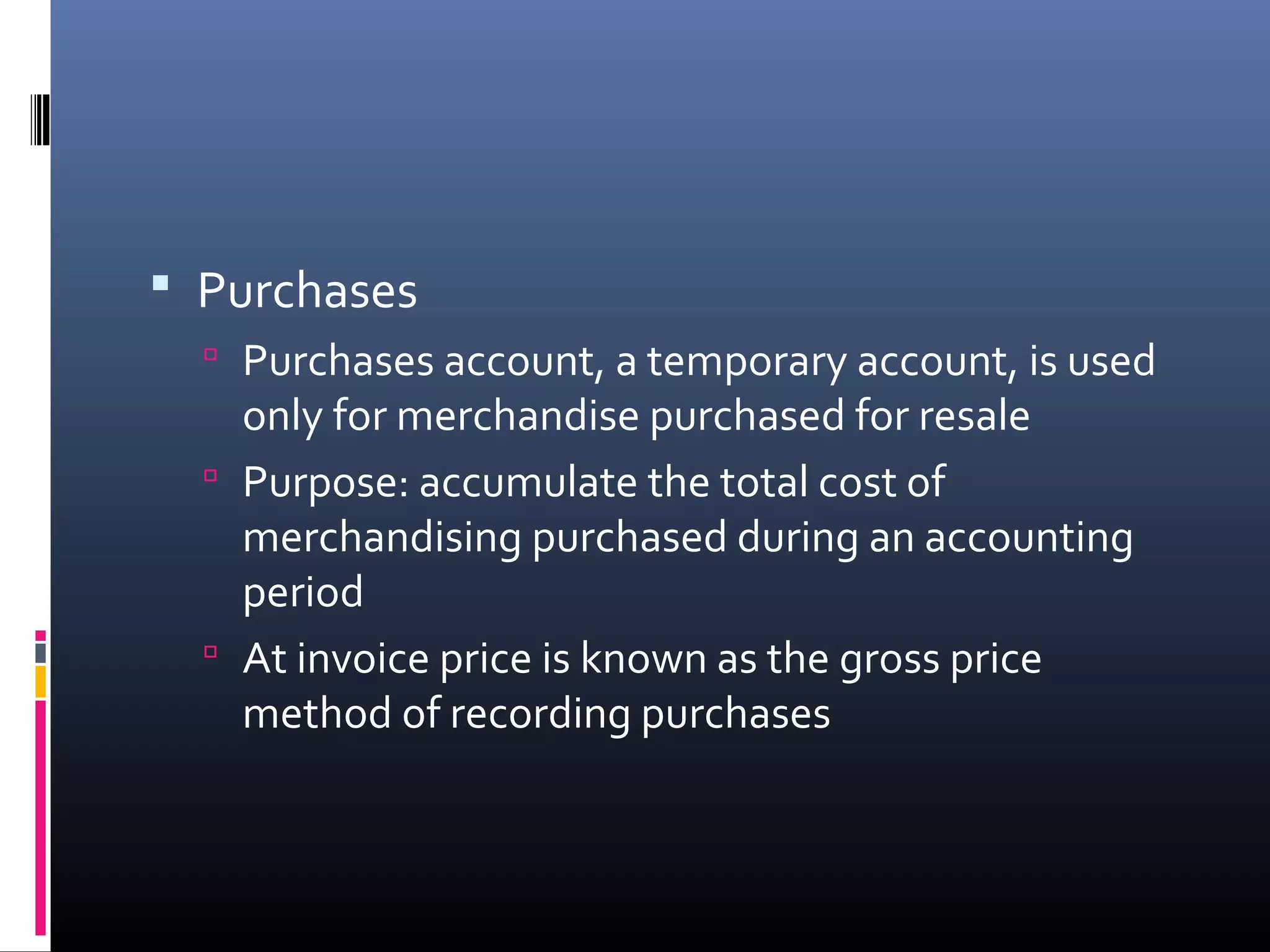  Purchases
   Purchases account, a temporary account, is used
    only for merchandise purchased for resale
   Purpose: accumulate the total cost of
    merchandising purchased during an accounting
    period
   At invoice price is known as the gross price
    method of recording purchases
 