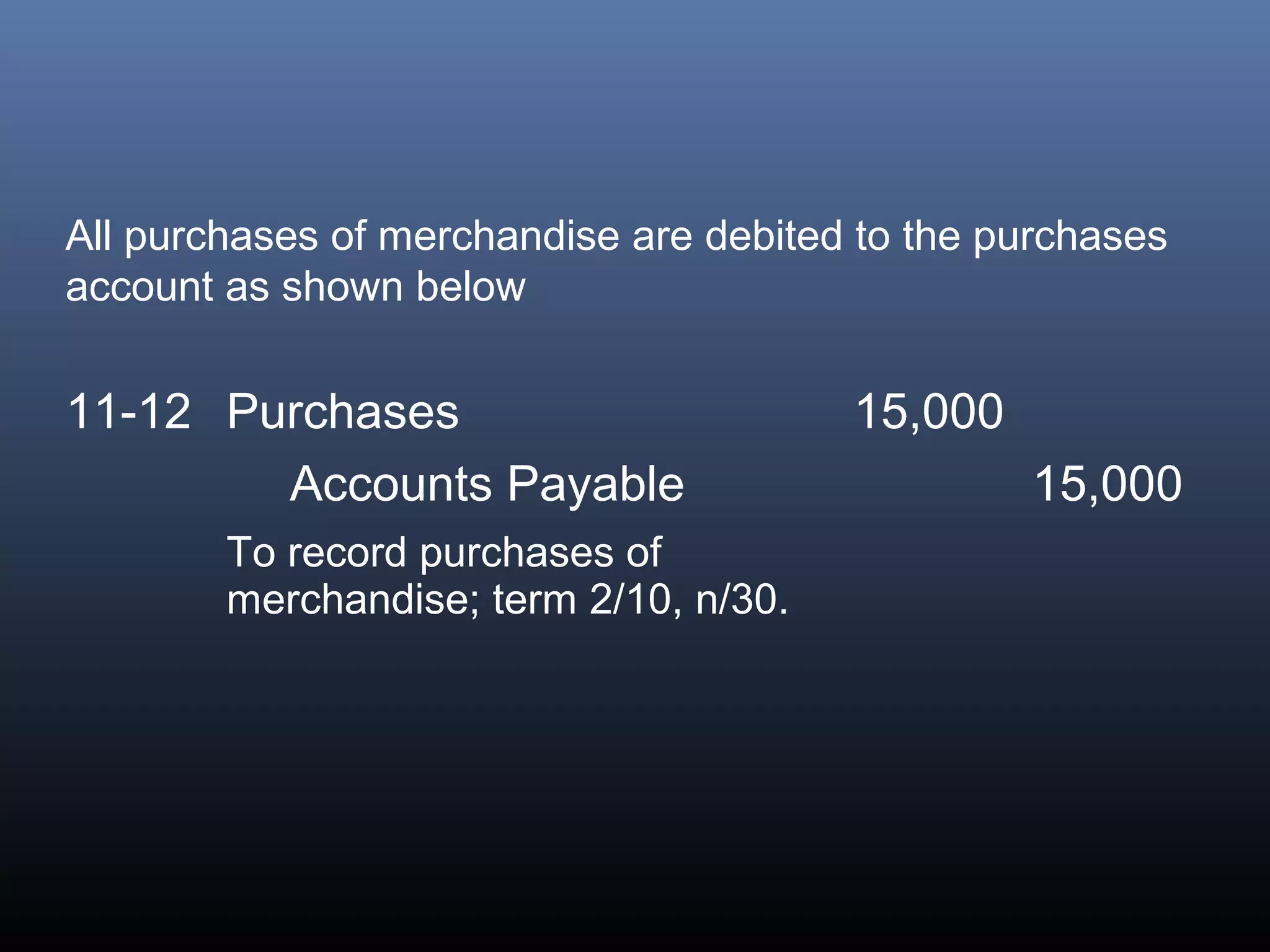 All purchases of merchandise are debited to the purchases
account as shown below


11-12 Purchases                         15,000
        Accounts Payable                         15,000
        To record purchases of
        merchandise; term 2/10, n/30.
 