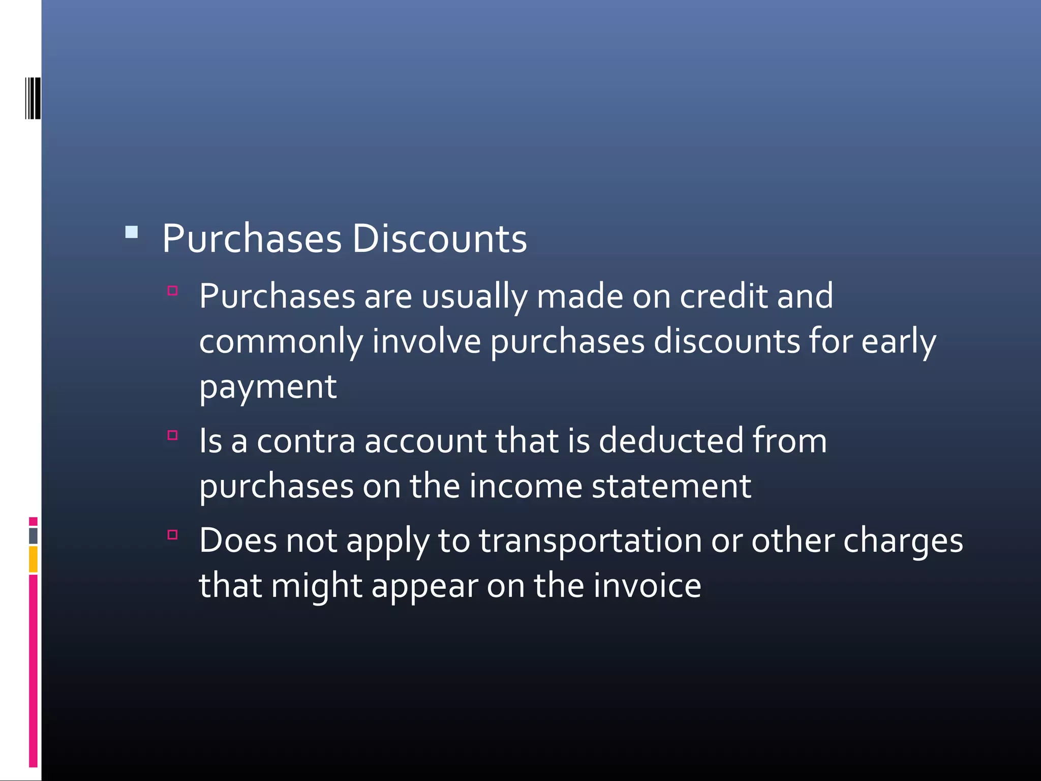  Purchases Discounts
   Purchases are usually made on credit and
    commonly involve purchases discounts for early
    payment
   Is a contra account that is deducted from
    purchases on the income statement
   Does not apply to transportation or other charges
    that might appear on the invoice
 