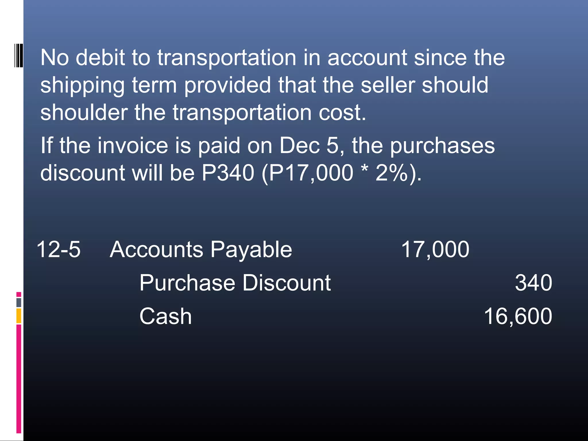 No debit to transportation in account since the
shipping term provided that the seller should
shoulder the transportation cost.
If the invoice is paid on Dec 5, the purchases
discount will be P340 (P17,000 * 2%).


12-5   Accounts Payable             17,000
         Purchase Discount                      340
         Cash                                16,600
 