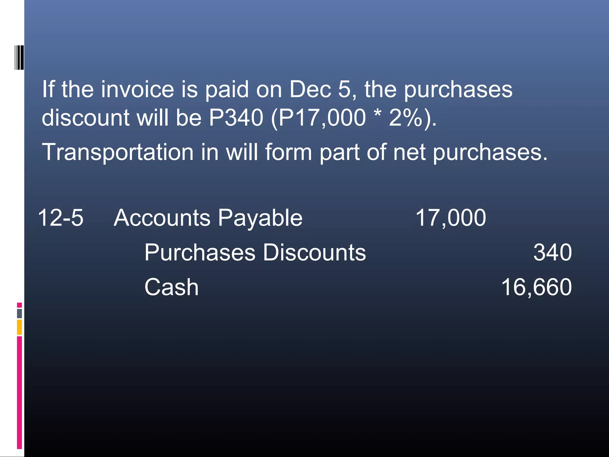 If the invoice is paid on Dec 5, the purchases
discount will be P340 (P17,000 * 2%).
Transportation in will form part of net purchases.

12-5   Accounts Payable             17,000
         Purchases Discounts                    340
         Cash                                16,660
 