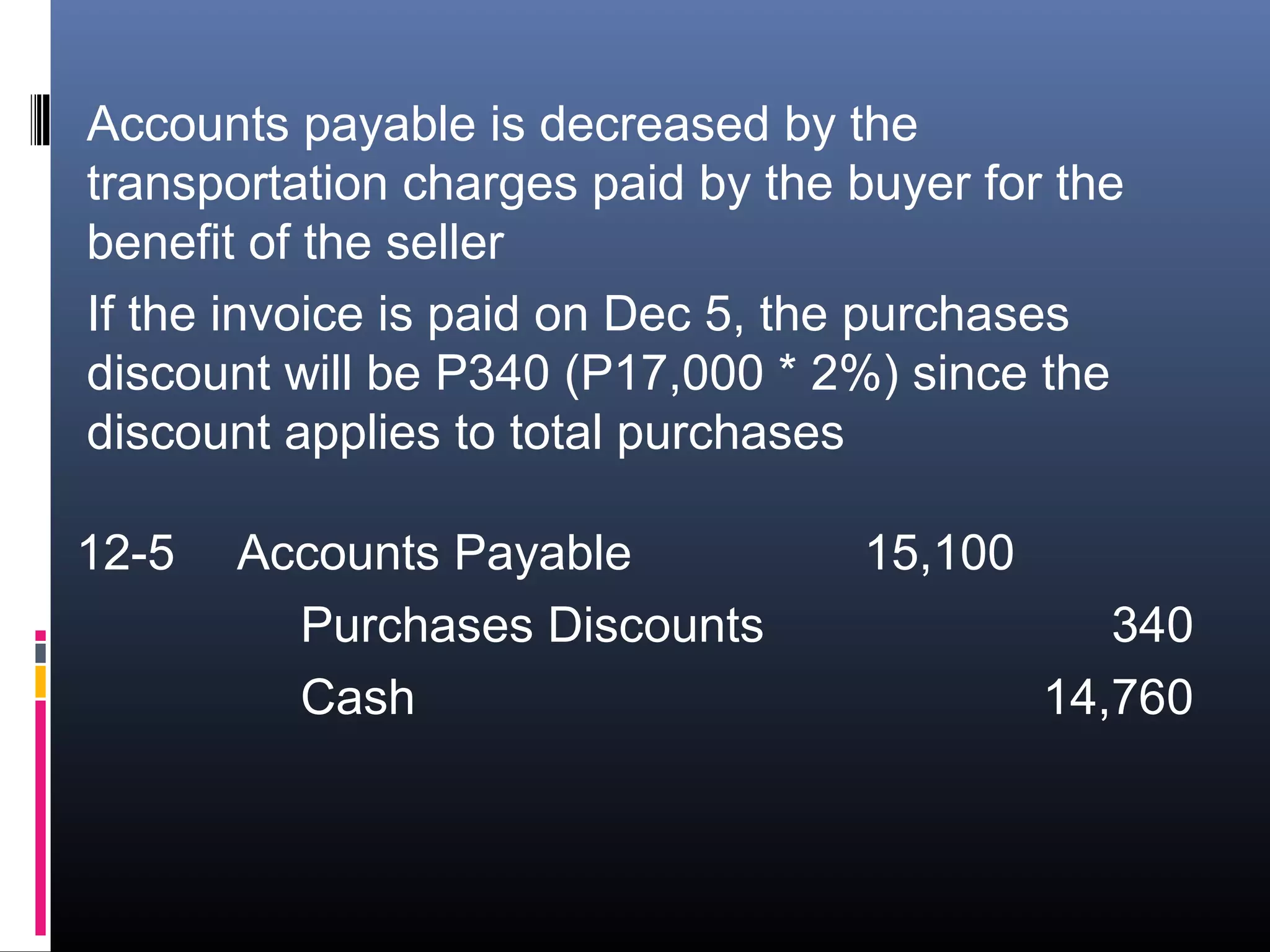Accounts payable is decreased by the
transportation charges paid by the buyer for the
benefit of the seller
If the invoice is paid on Dec 5, the purchases
discount will be P340 (P17,000 * 2%) since the
discount applies to total purchases

12-5   Accounts Payable            15,100
         Purchases Discounts                   340
         Cash                               14,760
 