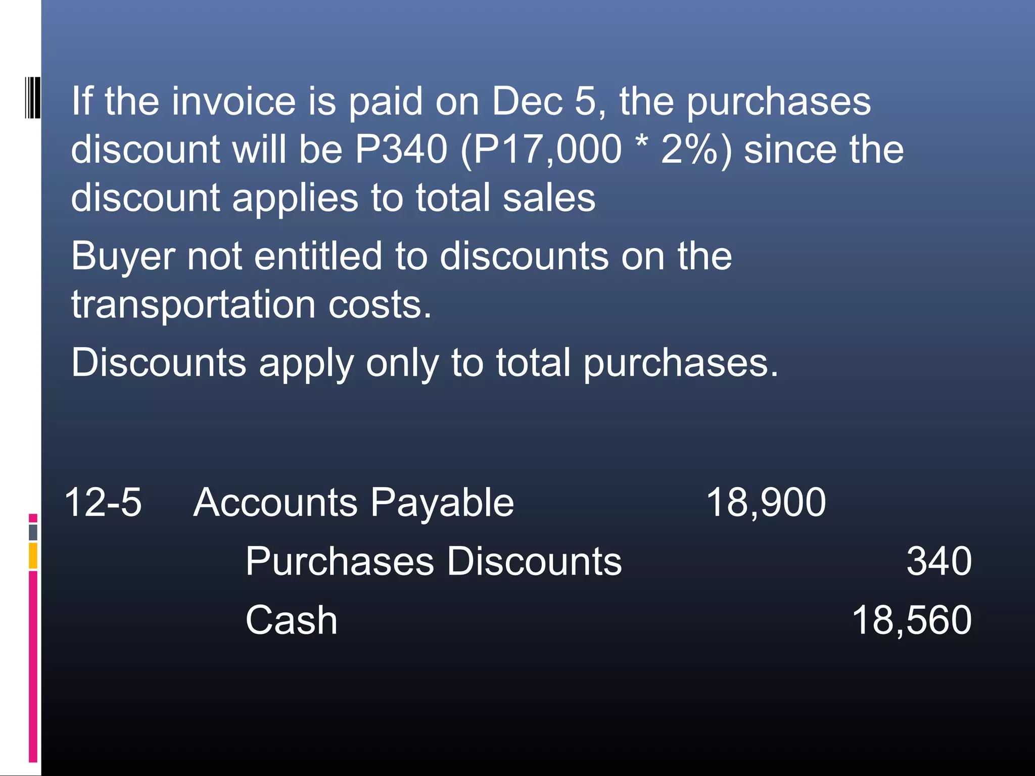If the invoice is paid on Dec 5, the purchases
discount will be P340 (P17,000 * 2%) since the
discount applies to total sales
Buyer not entitled to discounts on the
transportation costs.
Discounts apply only to total purchases.


12-5   Accounts Payable           18,900
         Purchases Discounts                  340
         Cash                              18,560
 