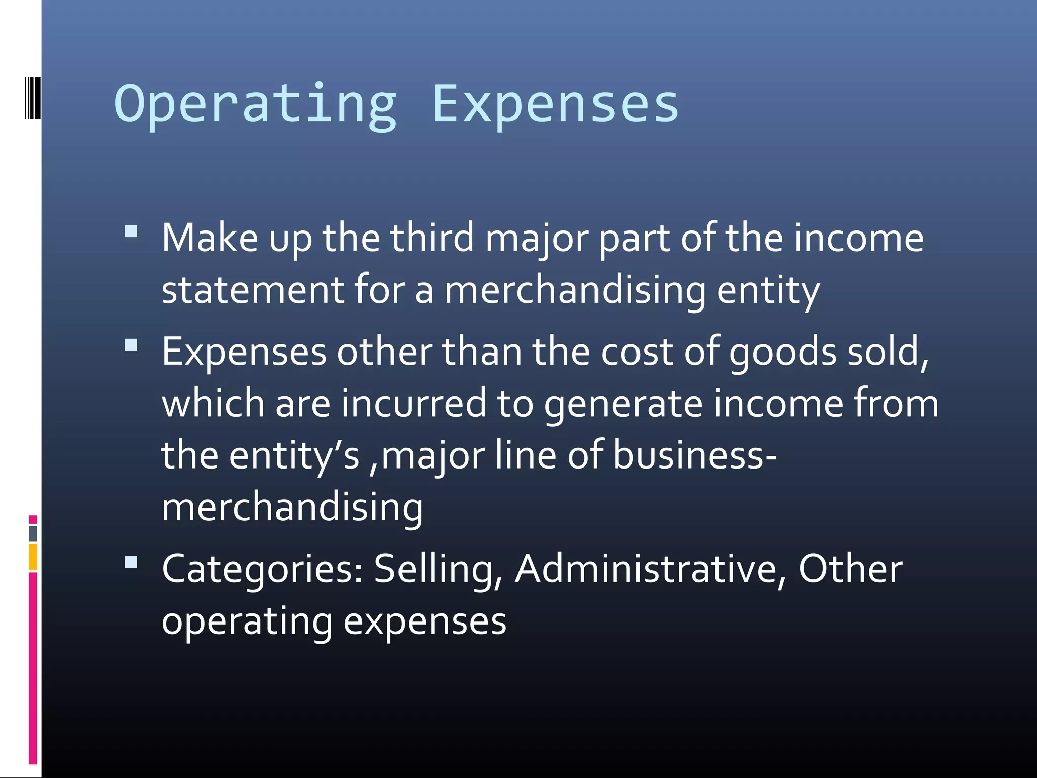 Operating Expenses

 Make up the third major part of the income
  statement for a merchandising entity
 Expenses other than the cost of goods sold,
  which are incurred to generate income from
  the entity’s ,major line of business-
  merchandising
 Categories: Selling, Administrative, Other
  operating expenses
 