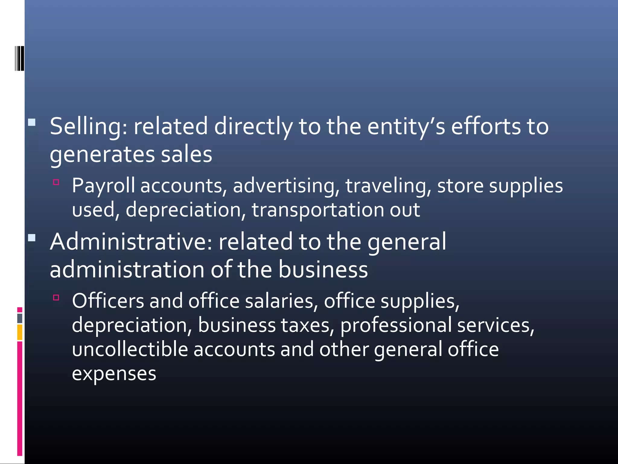 Selling: related directly to the entity’s efforts to
  generates sales
   Payroll accounts, advertising, traveling, store supplies
    used, depreciation, transportation out
 Administrative: related to the general
  administration of the business
   Officers and office salaries, office supplies,
    depreciation, business taxes, professional services,
    uncollectible accounts and other general office
    expenses
 