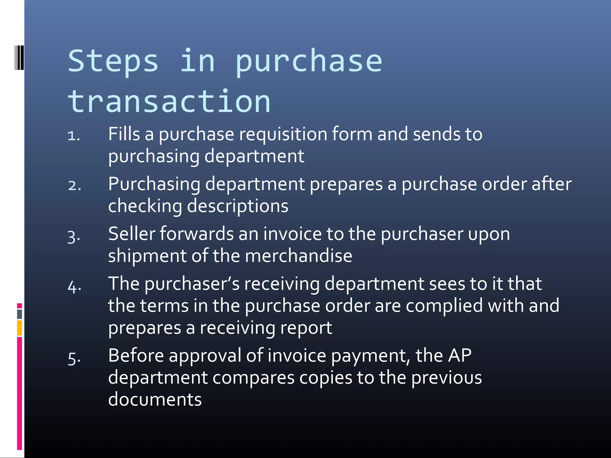 Steps in purchase
transaction
1.   Fills a purchase requisition form and sends to
     purchasing department
2.   Purchasing department prepares a purchase order after
     checking descriptions
3.   Seller forwards an invoice to the purchaser upon
     shipment of the merchandise
4.   The purchaser’s receiving department sees to it that
     the terms in the purchase order are complied with and
     prepares a receiving report
5.   Before approval of invoice payment, the AP
     department compares copies to the previous
     documents
 