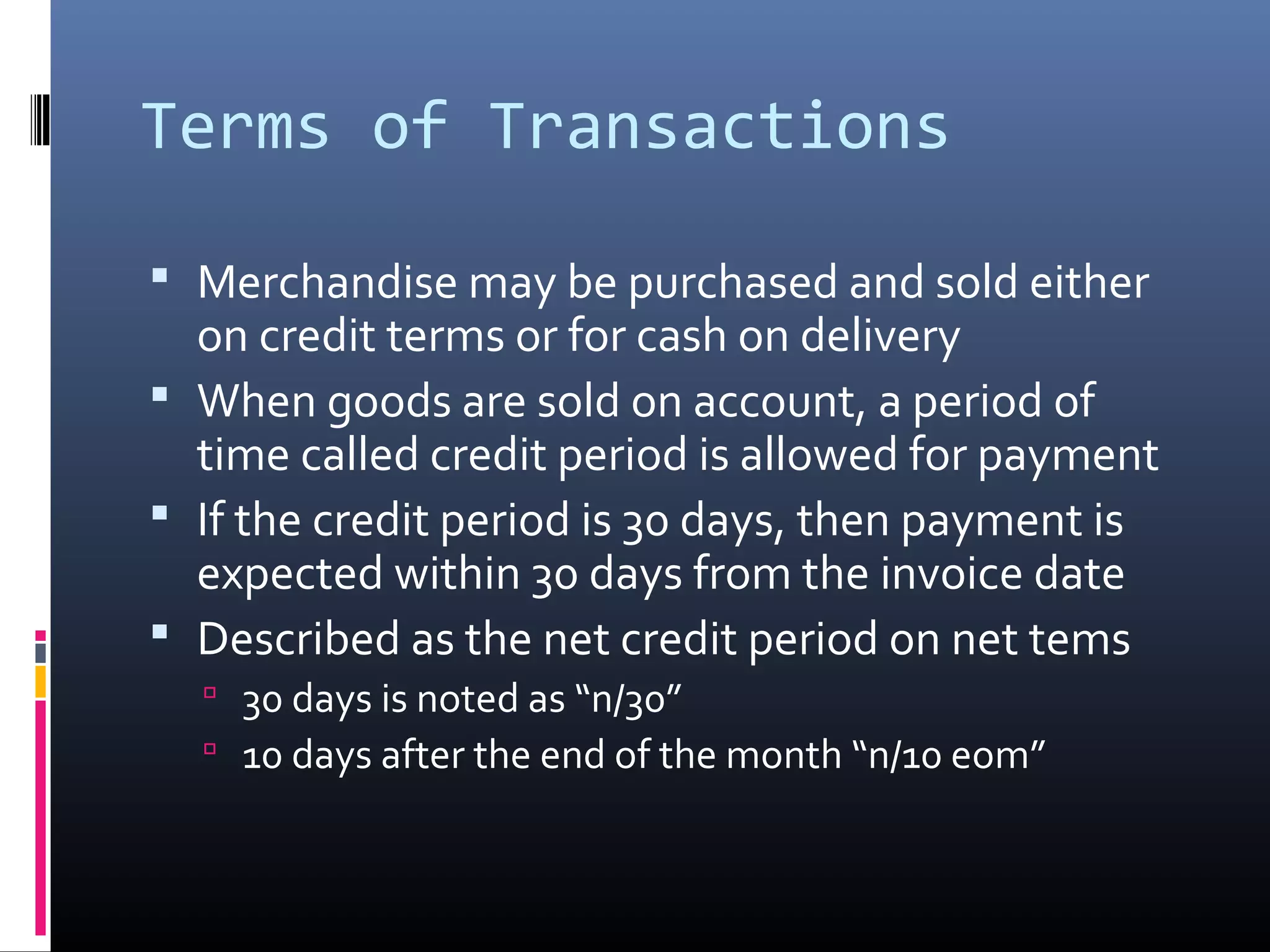 Terms of Transactions

 Merchandise may be purchased and sold either
  on credit terms or for cash on delivery
 When goods are sold on account, a period of
  time called credit period is allowed for payment
 If the credit period is 30 days, then payment is
  expected within 30 days from the invoice date
 Described as the net credit period on net tems
   30 days is noted as “n/30”
   10 days after the end of the month “n/10 eom”
 