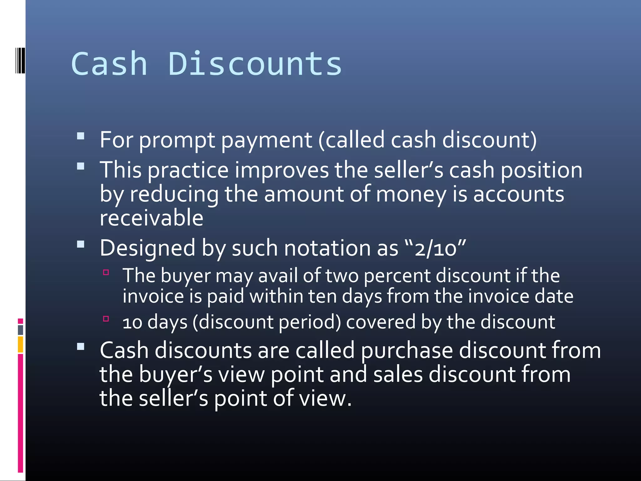 Cash Discounts
 For prompt payment (called cash discount)
 This practice improves the seller’s cash position
  by reducing the amount of money is accounts
  receivable
 Designed by such notation as “2/10”
   The buyer may avail of two percent discount if the
    invoice is paid within ten days from the invoice date
   10 days (discount period) covered by the discount
 Cash discounts are called purchase discount from
  the buyer’s view point and sales discount from
  the seller’s point of view.
 