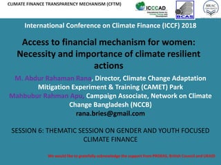 We would like to gratefully acknowledge the support from PROKAS, British Council and UKAID
CLIMATE FINANCE TRANSPARENCY MECHANISM (CFTM)
Access to financial mechanism for women:
Necessity and importance of climate resilient
actions
M. Abdur Rahaman Rana, Director, Climate Change Adaptation
Mitigation Experiment & Training (CAMET) Park
Mahbubur Rahman Apu, Campaign Associate, Network on Climate
Change Bangladesh (NCCB)
rana.bries@gmail.com
SESSION 6: THEMATIC SESSION ON GENDER AND YOUTH FOCUSED
CLIMATE FINANCE
International Conference on Climate Finance (ICCF) 2018
 