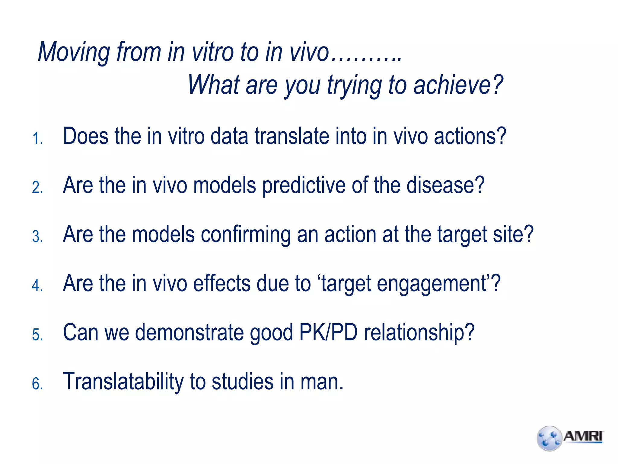 Moving from in vitro to in vivo……….
              What are you trying to achieve?
1.   Does the in vitro data translate into in vivo actions?

2.   Are the in vivo models predictive of the disease?

3.   Are the models confirming an action at the target site?

4.   Are the in vivo effects due to ‘target engagement’?

5.   Can we demonstrate good PK/PD relationship?

6.   Translatability to studies in man.
 