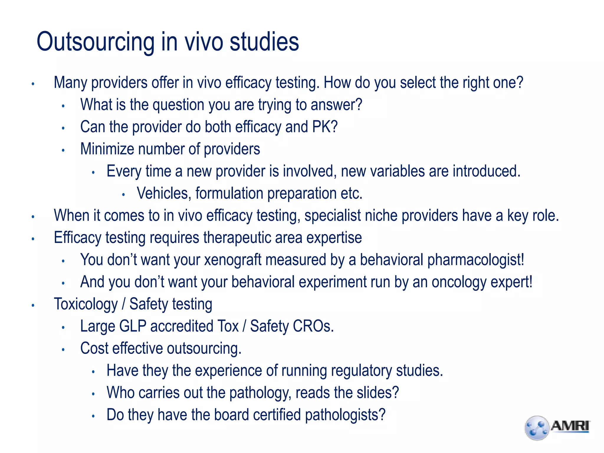 Outsourcing in vivo studies
•    Many providers offer in vivo efficacy testing. How do you select the right one?
      • What is the question you are trying to answer?
      • Can the provider do both efficacy and PK?
      • Minimize number of providers
            • Every time a new provider is involved, new variables are introduced.
                 • Vehicles, formulation preparation etc.
•    When it comes to in vivo efficacy testing, specialist niche providers have a key role.
•    Efficacy testing requires therapeutic area expertise
      • You don’t want your xenograft measured by a behavioral pharmacologist!
      • And you don’t want your behavioral experiment run by an oncology expert!
•    Toxicology / Safety testing
      • Large GLP accredited Tox / Safety CROs.
      • Cost effective outsourcing.
            • Have they the experience of running regulatory studies.
            • Who carries out the pathology, reads the slides?
            • Do they have the board certified pathologists?
 