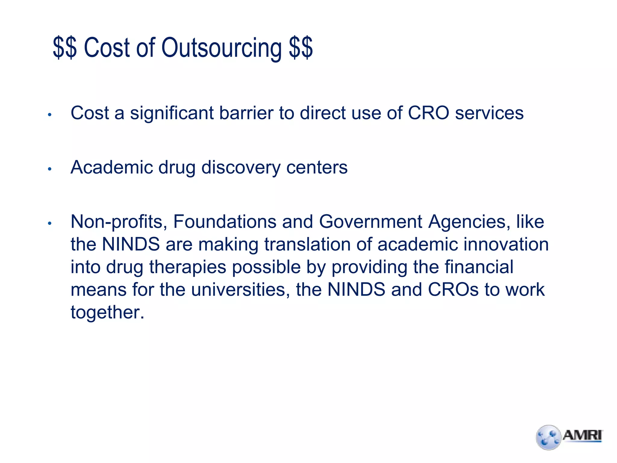 $$ Cost of Outsourcing $$

•    Cost a significant barrier to direct use of CRO services

•    Academic drug discovery centers

•    Non-profits, Foundations and Government Agencies, like
     the NINDS are making translation of academic innovation
     into drug therapies possible by providing the financial
     means for the universities, the NINDS and CROs to work
     together.
 