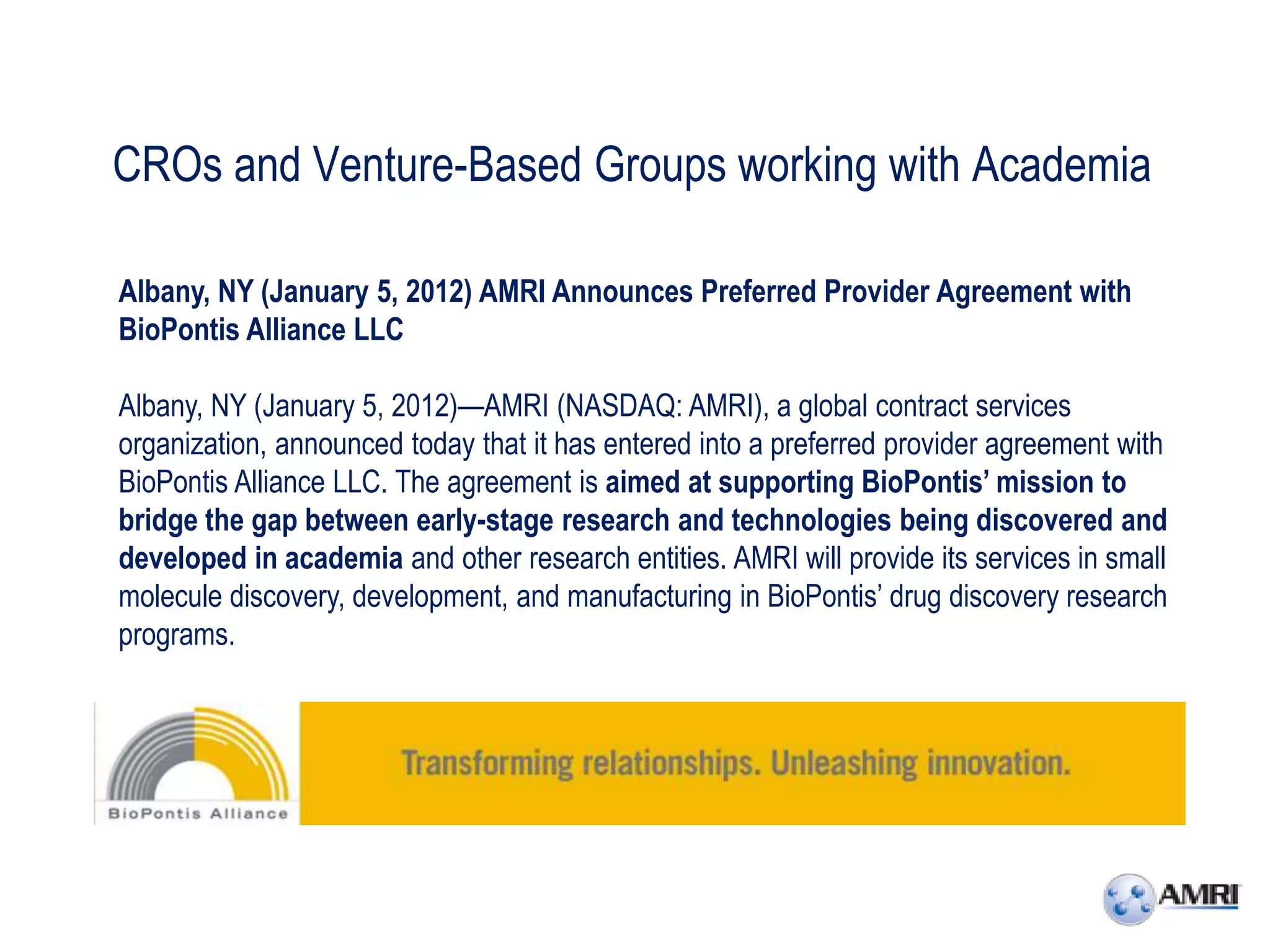 CROs and Venture-Based Groups working with Academia

Albany, NY (January 5, 2012) AMRI Announces Preferred Provider Agreement with
BioPontis Alliance LLC

Albany, NY (January 5, 2012)—AMRI (NASDAQ: AMRI), a global contract services
organization, announced today that it has entered into a preferred provider agreement with
BioPontis Alliance LLC. The agreement is aimed at supporting BioPontis’ mission to
bridge the gap between early-stage research and technologies being discovered and
developed in academia and other research entities. AMRI will provide its services in small
molecule discovery, development, and manufacturing in BioPontis’ drug discovery research
programs.
 