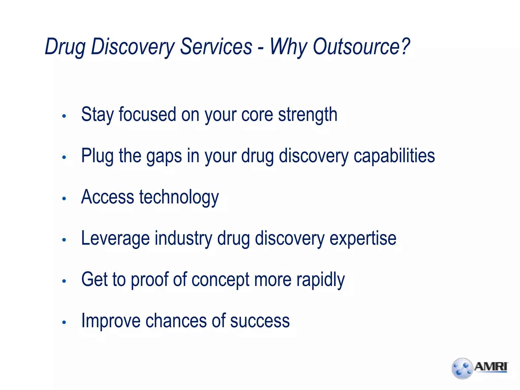 Drug Discovery Services - Why Outsource?

 •   Stay focused on your core strength

 •   Plug the gaps in your drug discovery capabilities

 •   Access technology

 •   Leverage industry drug discovery expertise

 •   Get to proof of concept more rapidly

 •   Improve chances of success
 
