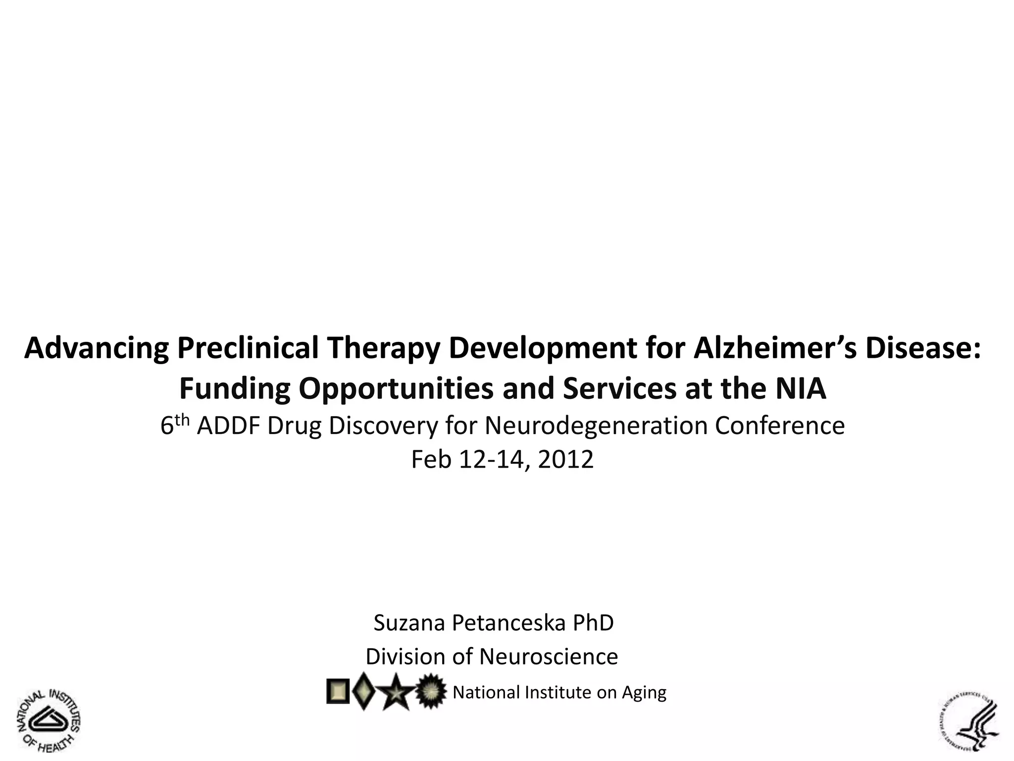 Advancing Preclinical Therapy Development for Alzheimer’s Disease:
          Funding Opportunities and Services at the NIA
         6th ADDF Drug Discovery for Neurodegeneration Conference
                              Feb 12-14, 2012




                          Suzana Petanceska PhD
                         Division of Neuroscience
                                 National Institute on Aging
 