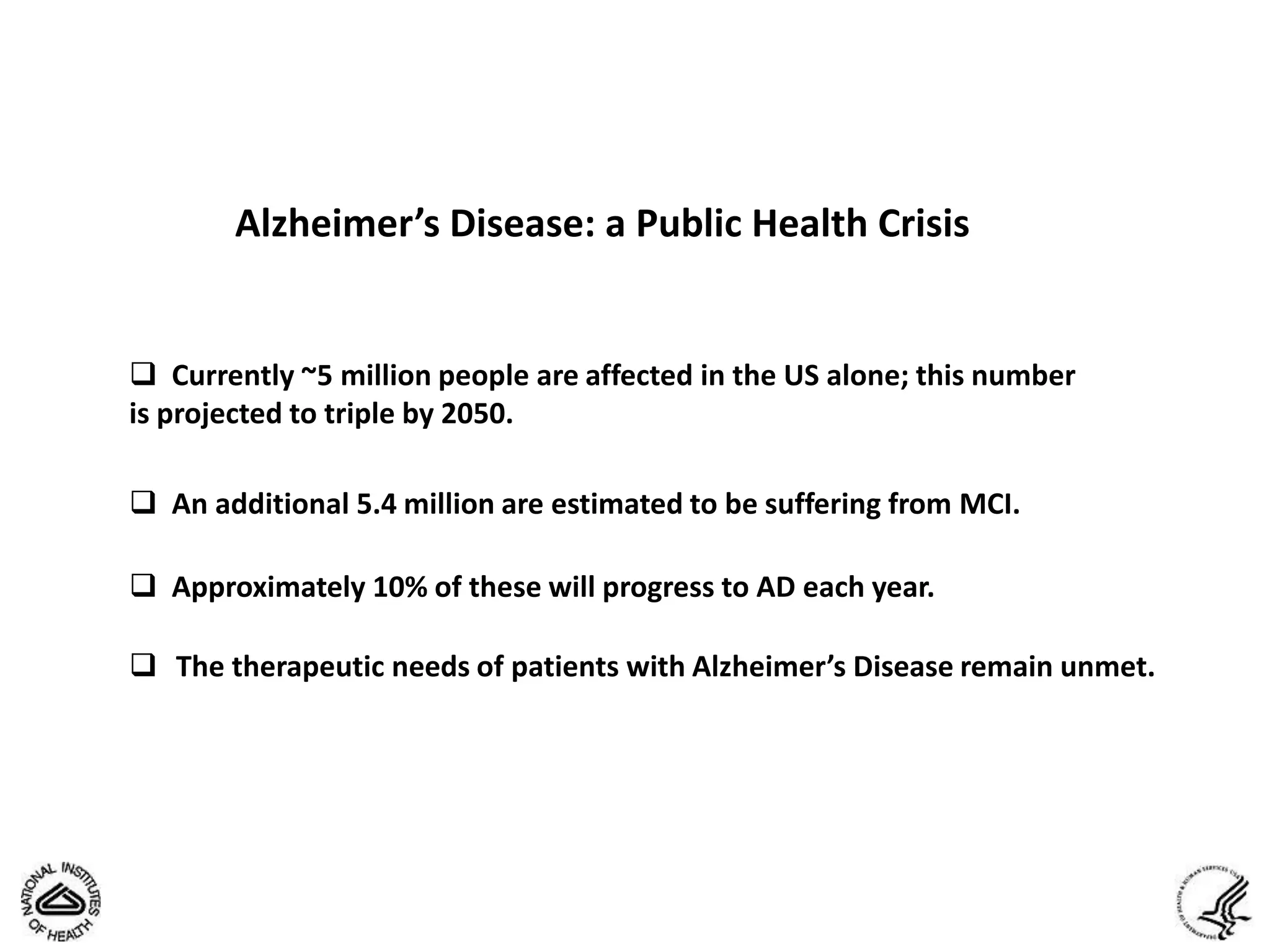Alzheimer’s Disease: a Public Health Crisis


 Currently ~5 million people are affected in the US alone; this number
is projected to triple by 2050.

 An additional 5.4 million are estimated to be suffering from MCI.

 Approximately 10% of these will progress to AD each year.

 The therapeutic needs of patients with Alzheimer’s Disease remain unmet.
 