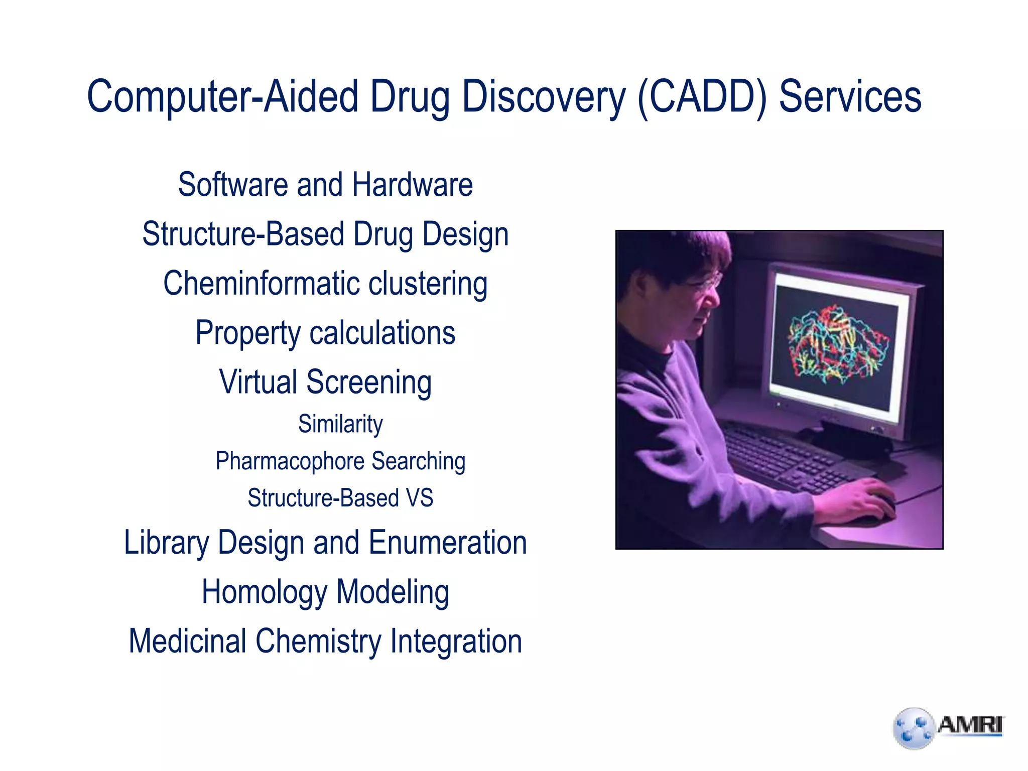 Computer-Aided Drug Discovery (CADD) Services
      Software and Hardware
   Structure-Based Drug Design
    Cheminformatic clustering
       Property calculations
         Virtual Screening
                 Similarity
         Pharmacophore Searching
            Structure-Based VS
  Library Design and Enumeration
        Homology Modeling
  Medicinal Chemistry Integration
 