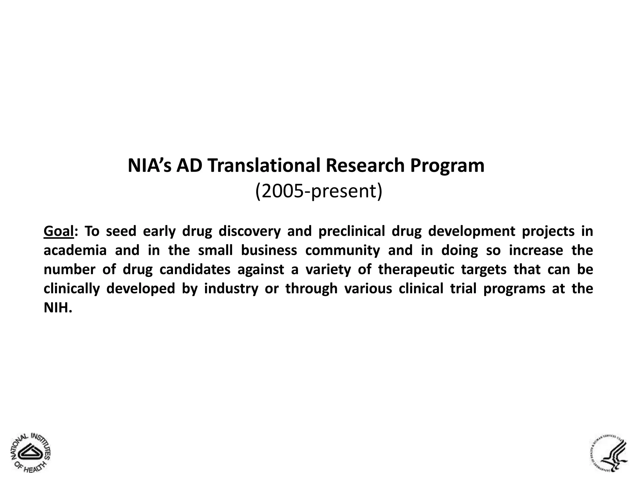 NIA’s AD Translational Research Program
                          (2005-present)
Goal: To seed early drug discovery and preclinical drug development projects in
academia and in the small business community and in doing so increase the
number of drug candidates against a variety of therapeutic targets that can be
clinically developed by industry or through various clinical trial programs at the
NIH.
 