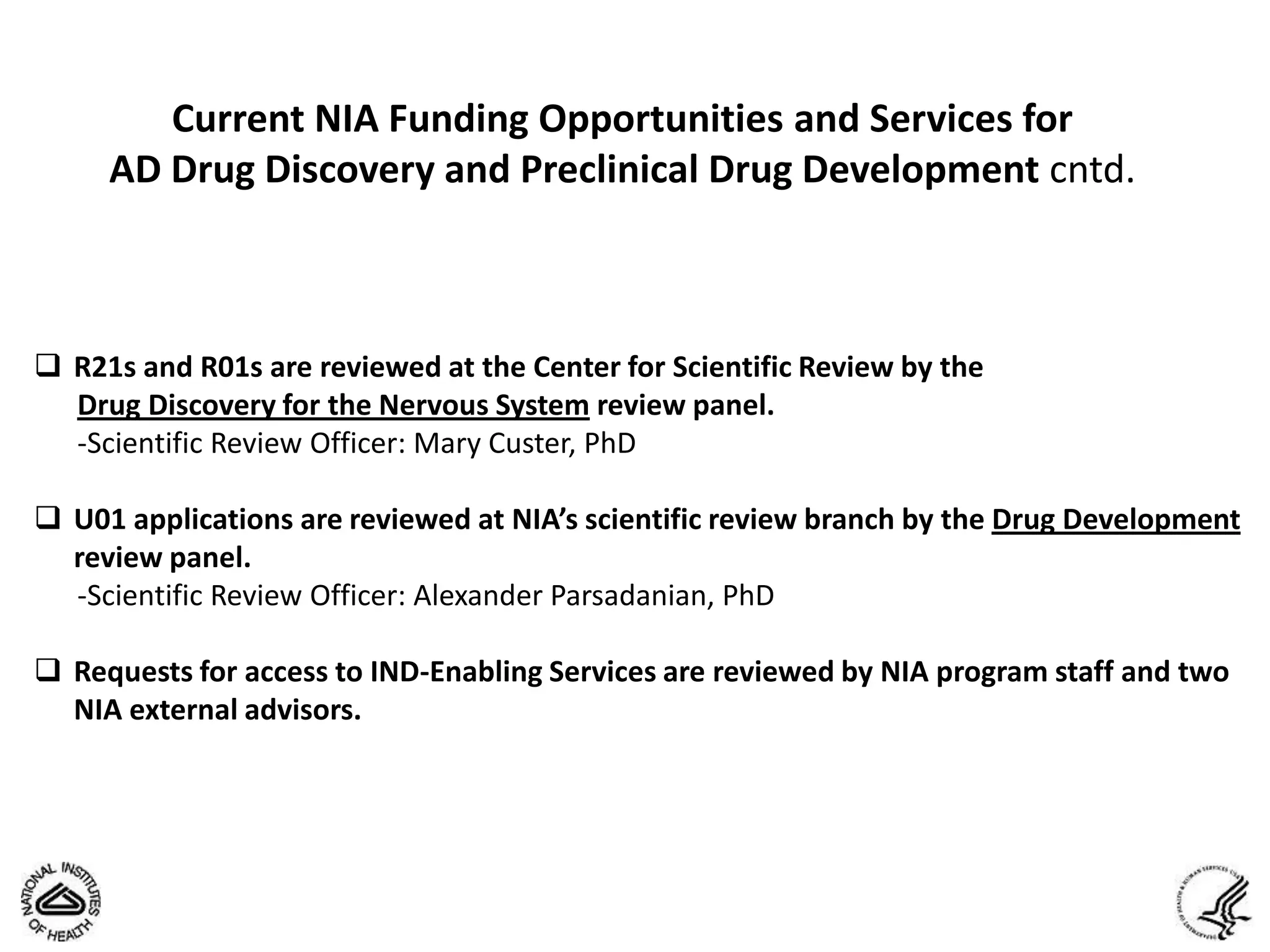 Current NIA Funding Opportunities and Services for
     AD Drug Discovery and Preclinical Drug Development cntd.



 R21s and R01s are reviewed at the Center for Scientific Review by the
  Drug Discovery for the Nervous System review panel.
  -Scientific Review Officer: Mary Custer, PhD

 U01 applications are reviewed at NIA’s scientific review branch by the Drug Development
  review panel.
  -Scientific Review Officer: Alexander Parsadanian, PhD

 Requests for access to IND-Enabling Services are reviewed by NIA program staff and two
  NIA external advisors.
 