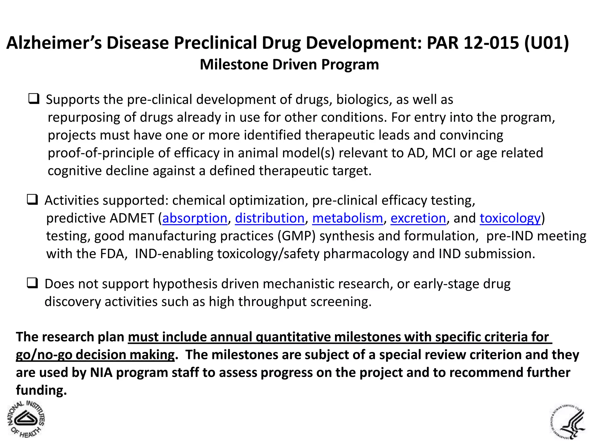 Alzheimer’s Disease Preclinical Drug Development: PAR 12-015 (U01)
                              Milestone Driven Program

   Supports the pre-clinical development of drugs, biologics, as well as
    repurposing of drugs already in use for other conditions. For entry into the program,
    projects must have one or more identified therapeutic leads and convincing
    proof-of-principle of efficacy in animal model(s) relevant to AD, MCI or age related
    cognitive decline against a defined therapeutic target.
   Activities supported: chemical optimization, pre-clinical efficacy testing,
    predictive ADMET (absorption, distribution, metabolism, excretion, and toxicology)
    testing, good manufacturing practices (GMP) synthesis and formulation, pre-IND meeting
    with the FDA, IND-enabling toxicology/safety pharmacology and IND submission.

   Does not support hypothesis driven mechanistic research, or early-stage drug
    discovery activities such as high throughput screening.

 The research plan must include annual quantitative milestones with specific criteria for
 go/no-go decision making. The milestones are subject of a special review criterion and they
 are used by NIA program staff to assess progress on the project and to recommend further
 funding.
 